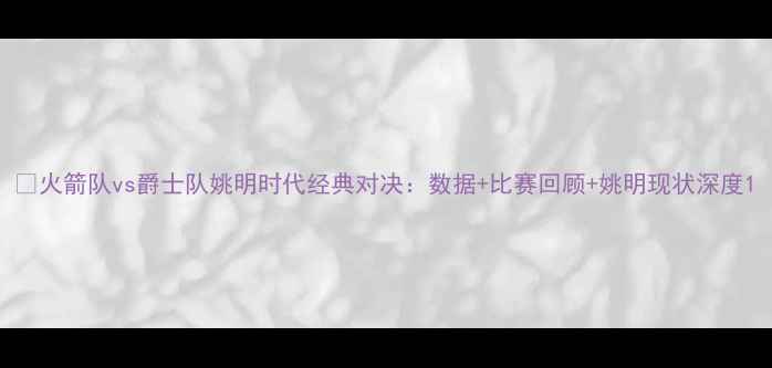 图片 🔥火箭队vs爵士队姚明时代经典对决：数据+比赛回顾+姚明现状深度1