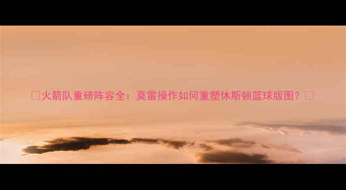 图片 🔥火箭队重磅阵容全：莫雷操作如何重塑休斯顿篮球版图？🔥