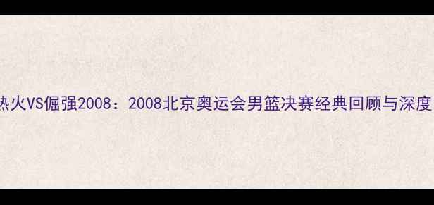 图片 🔥热火VS倔强2008：2008北京奥运会男篮决赛经典回顾与深度🔥1