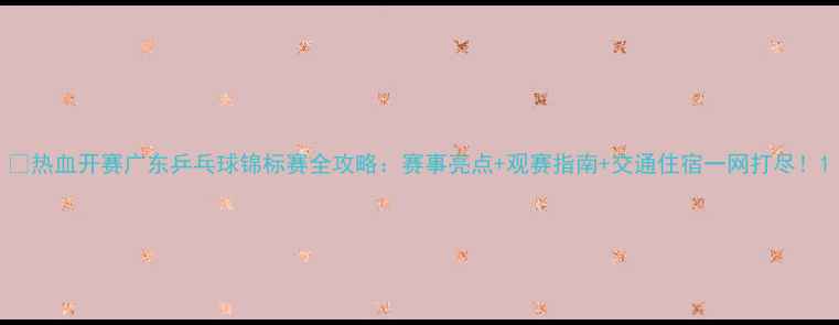 图片 🔥热血开赛广东乒乓球锦标赛全攻略：赛事亮点+观赛指南+交通住宿一网打尽！1