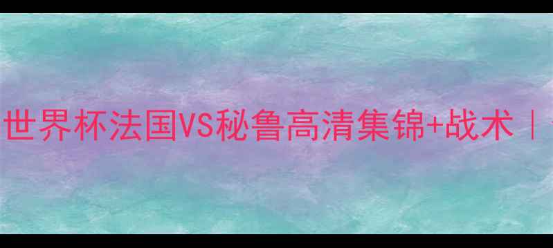 图片 🔥热血沸腾！世界杯法国VS秘鲁高清集锦+战术｜全网最全复盘