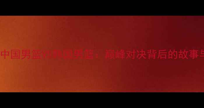 图片 🔥热血沸腾！中国男篮VS韩国男篮：巅峰对决背后的故事与未来展望🔥1