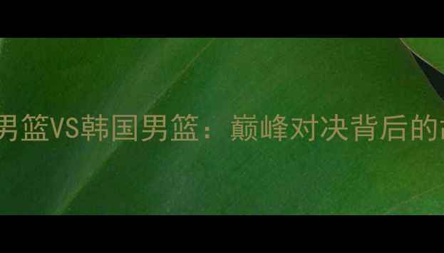 图片 🔥热血沸腾！中国男篮VS韩国男篮：巅峰对决背后的故事与未来展望🔥2
