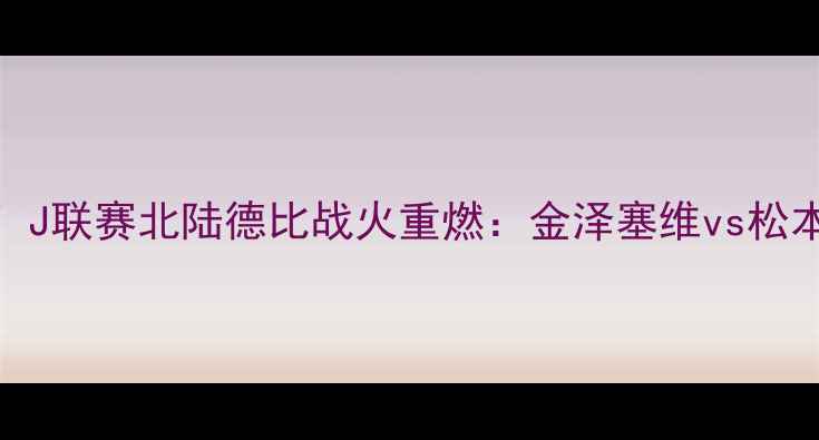 图片 🔥爆燃对决！J联赛北陆德比战火重燃：金泽塞维vs松本山雅战术🔥