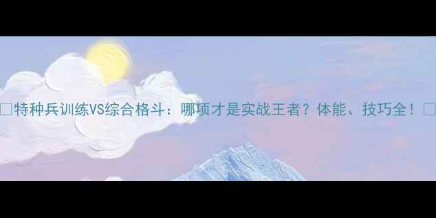 图片 🔥特种兵训练VS综合格斗：哪项才是实战王者？体能、技巧全！🔥