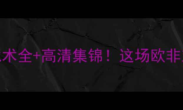 图片 🔥特鲁瓦vs摩洛哥｜战术全+高清集锦！这场欧非对决到底有多刺激？💥