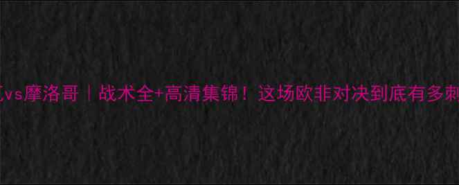 图片 🔥特鲁瓦vs摩洛哥｜战术全+高清集锦！这场欧非对决到底有多刺激？💥1