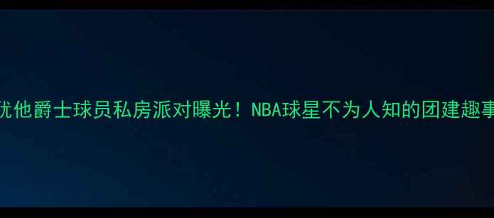 图片 🔥犹他爵士球员私房派对曝光！NBA球星不为人知的团建趣事🔥