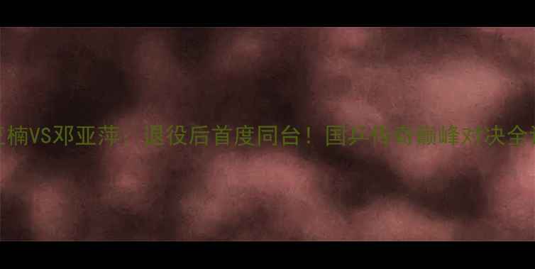 图片 🔥王楠VS邓亚萍：退役后首度同台！国乒传奇巅峰对决全记录