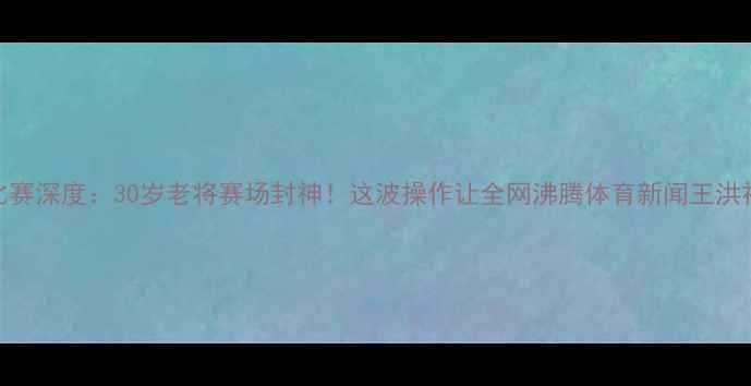 图片 🔥王洪祥最新比赛深度：30岁老将赛场封神！这波操作让全网沸腾体育新闻王洪祥赛事职业格斗
