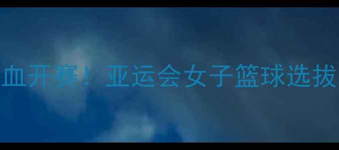 图片 🔥王赛mmA热血开赛！亚运会女子篮球选拔赛全攻略🏀1