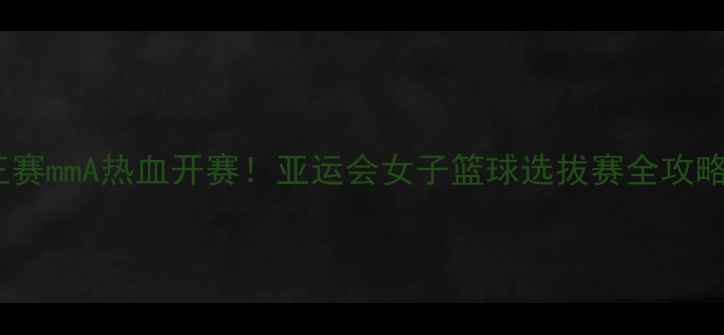 图片 🔥王赛mmA热血开赛！亚运会女子篮球选拔赛全攻略🏀2
