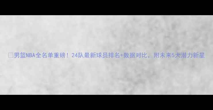 图片 🔥男篮NBA全名单重磅！24队最新球员排名+数据对比，附未来5大潜力新星
