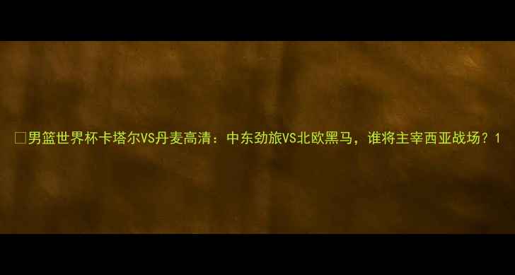 图片 🔥男篮世界杯卡塔尔VS丹麦高清：中东劲旅VS北欧黑马，谁将主宰西亚战场？1