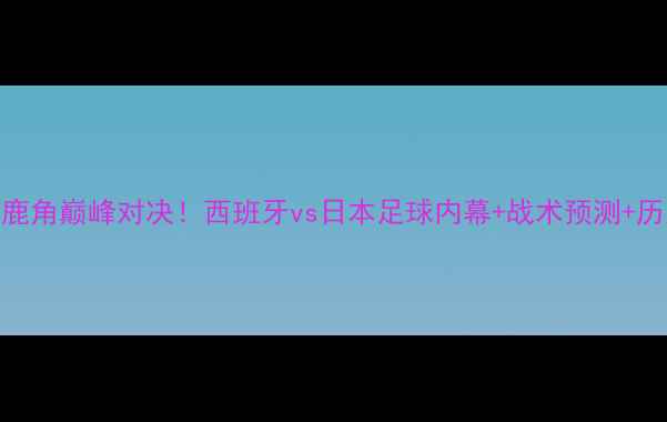 图片 🔥皇马vs鹿岛鹿角巅峰对决！西班牙vs日本足球内幕+战术预测+历史交锋大数据