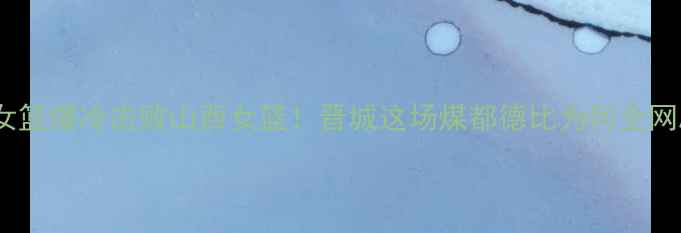 图片 🔥矿工女篮爆冷击败山西女篮！晋城这场煤都德比为何全网刷屏？1