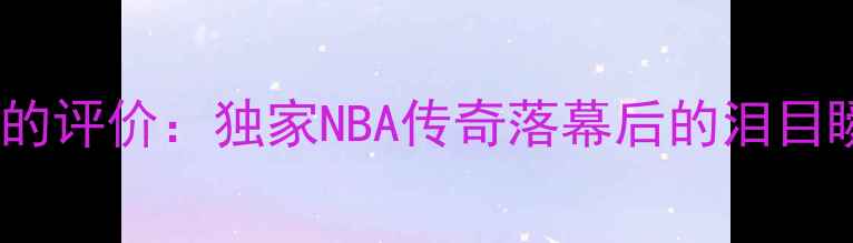 图片 🔥科比退役球员们的评价：独家NBA传奇落幕后的泪目瞬间与传承之路🔥1