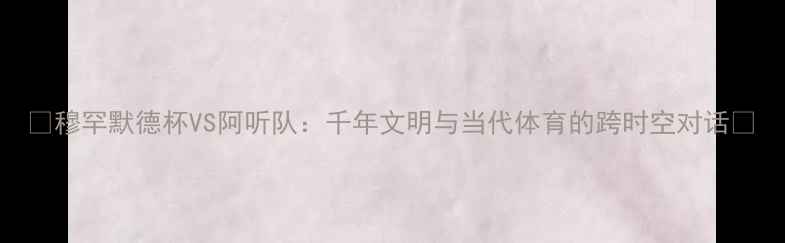 图片 🔥穆罕默德杯VS阿听队：千年文明与当代体育的跨时空对话💥