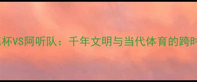 图片 🔥穆罕默德杯VS阿听队：千年文明与当代体育的跨时空对话💥2