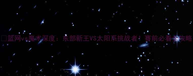 图片 🔥篮网vs魔术深度：东部新王VS太阳系挑战者！赛前必看全攻略