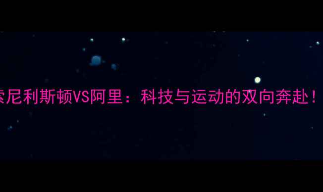 图片 🔥索尼利斯顿VS阿里：科技与运动的双向奔赴！💥1