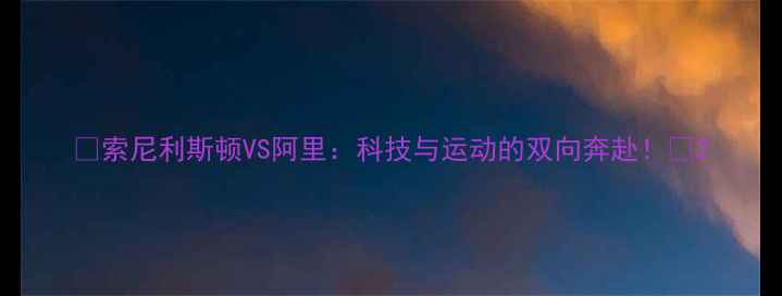 图片 🔥索尼利斯顿VS阿里：科技与运动的双向奔赴！💥2