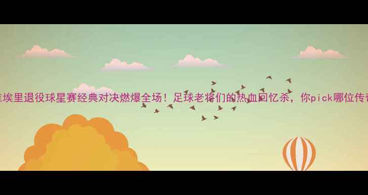 图片 🔥维埃里退役球星赛经典对决燃爆全场！足球老将们的热血回忆杀，你pick哪位传奇？
