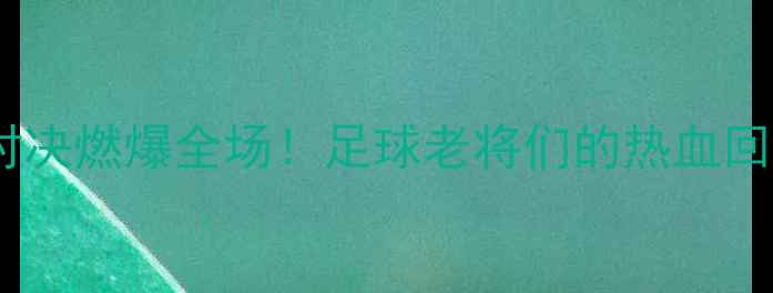 图片 🔥维埃里退役球星赛经典对决燃爆全场！足球老将们的热血回忆杀，你pick哪位传奇？1