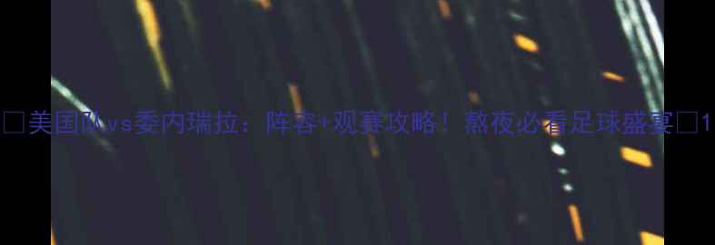 图片 🔥美国队vs委内瑞拉：阵容+观赛攻略！熬夜必看足球盛宴🔥1