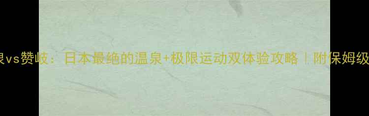 图片 🔥群马温泉vs赞岐：日本最绝的温泉+极限运动双体验攻略｜附保姆级行程规划1