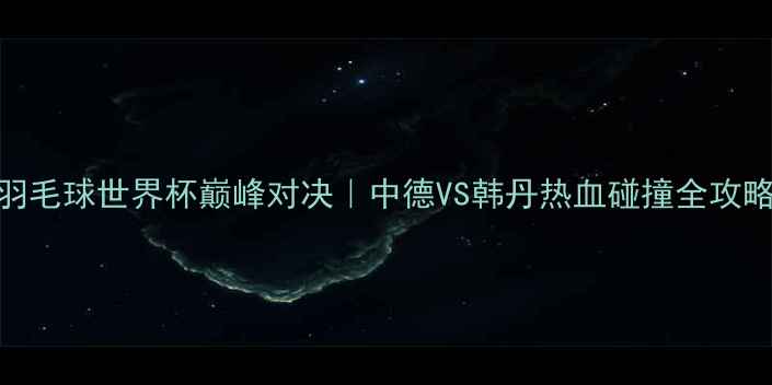 图片 🔥羽毛球世界杯巅峰对决｜中德VS韩丹热血碰撞全攻略🔥