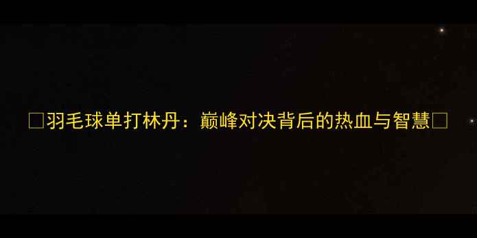 图片 🔥羽毛球单打林丹：巅峰对决背后的热血与智慧🔥