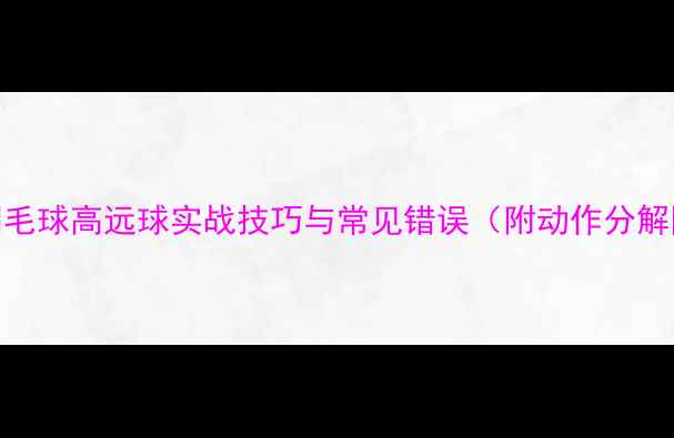 图片 🔥羽毛球高远球实战技巧与常见错误（附动作分解图）