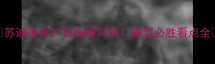 图片 🔥苏迪曼杯27日巅峰对决！国羽必胜看点全🔥
