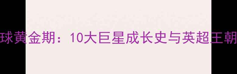 图片 🔥英国足球黄金期：10大巨星成长史与英超王朝崛起全🔥