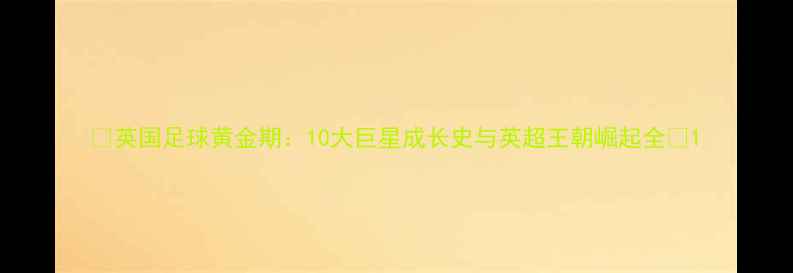 图片 🔥英国足球黄金期：10大巨星成长史与英超王朝崛起全🔥1