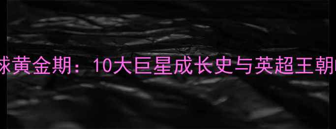 图片 🔥英国足球黄金期：10大巨星成长史与英超王朝崛起全🔥2