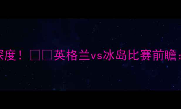 图片 🔥英格兰vs冰岛首发阵容深度！⚽️英格兰vs冰岛比赛前瞻：战术布局+关键球员分析1