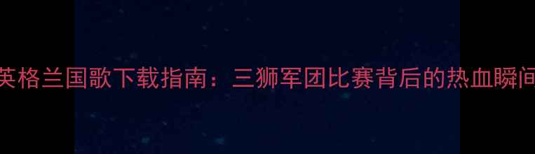 图片 🔥英格兰国歌下载指南：三狮军团比赛背后的热血瞬间！