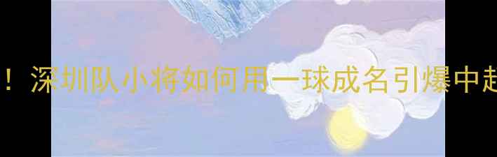 图片 🔥草根逆袭！深圳队小将如何用一球成名引爆中超赛季？🔥2