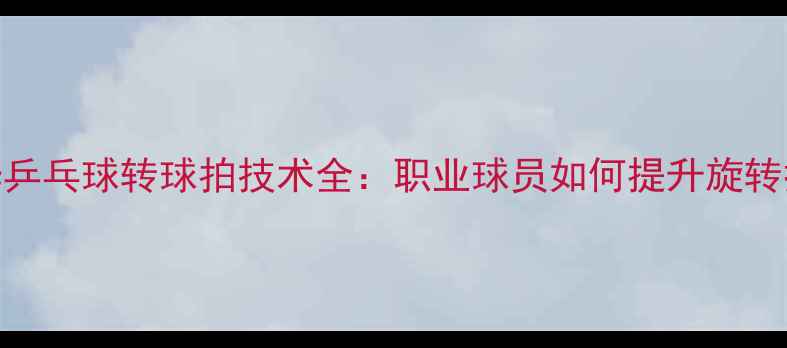 图片 🔥蔡振华乒乓球转球拍技术全：职业球员如何提升旋转控制？🔥