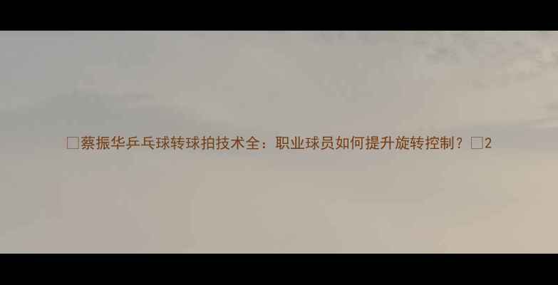 图片 🔥蔡振华乒乓球转球拍技术全：职业球员如何提升旋转控制？🔥2