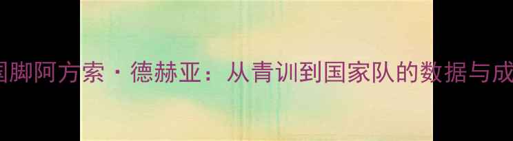 图片 🔥西班牙国脚阿方索·德赫亚：从青训到国家队的数据与成长之路🔥1