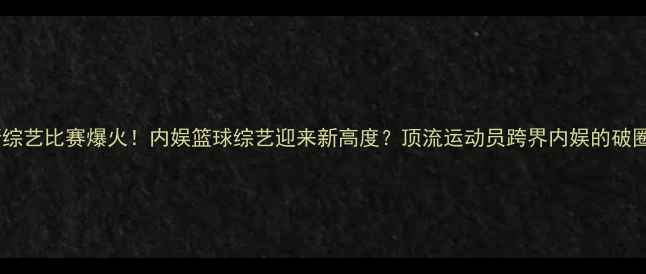 图片 🔥詹姆斯综艺比赛爆火！内娱篮球综艺迎来新高度？顶流运动员跨界内娱的破圈密码🏀2