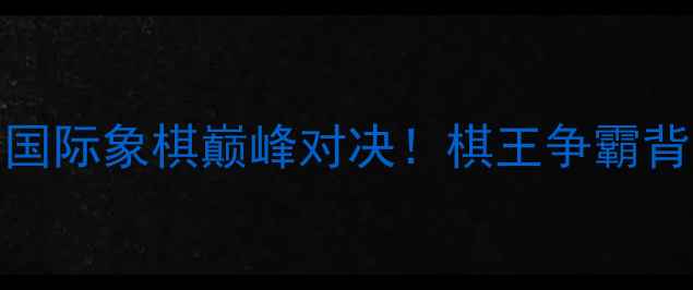 图片 🔥许银川VS洪智：国际象棋巅峰对决！棋王争霸背后的故事与技巧🔥
