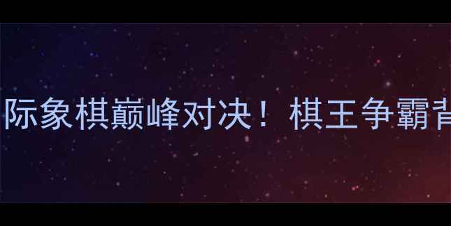 图片 🔥许银川VS洪智：国际象棋巅峰对决！棋王争霸背后的故事与技巧🔥1