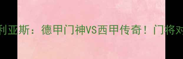 图片 🔥诺伊尔VS卡西利亚斯：德甲门神VS西甲传奇！门将对决谁更胜一筹？