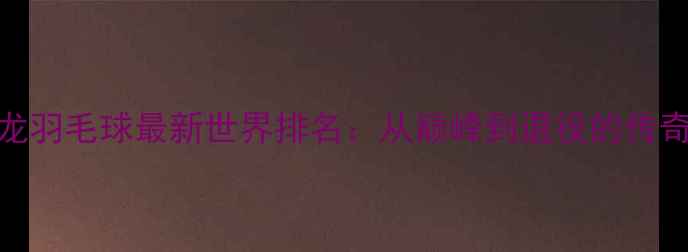 图片 🔥谌龙羽毛球最新世界排名：从巅峰到退役的传奇之路