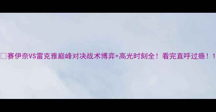 图片 🔥赛伊奈VS雷克雅巅峰对决战术博弈+高光时刻全！看完直呼过瘾！1