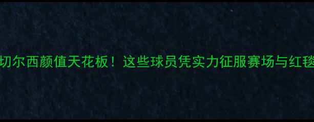 图片 🔥赛季切尔西颜值天花板！这些球员凭实力征服赛场与红毯💯⚽️
